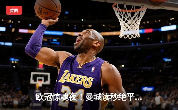 欧冠惊魂夜！曼城读秒绝平皇马，两大豪门演绎进球盛宴