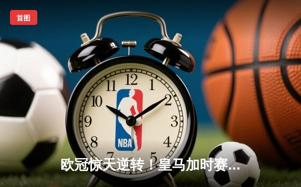 欧冠惊天逆转！皇马加时赛3-2绝杀拜仁，维尼修斯造两球本泽马加时制胜