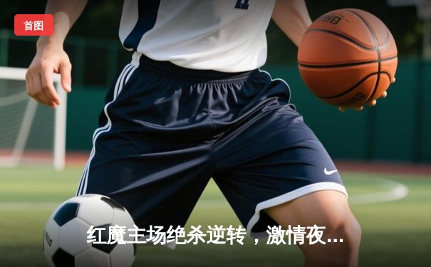 红魔主场绝杀逆转，激情夜老特拉福德沸腾